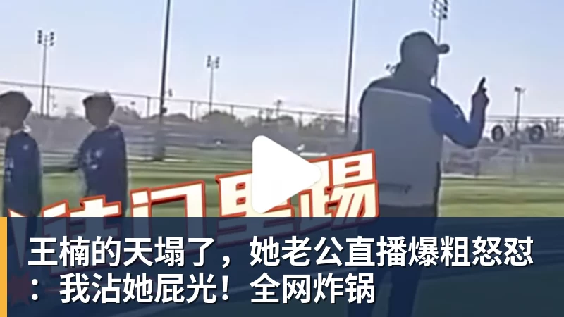 华体会体育王楠的天塌了，她老公直播爆粗怒怼：我沾她屁光！全网炸锅